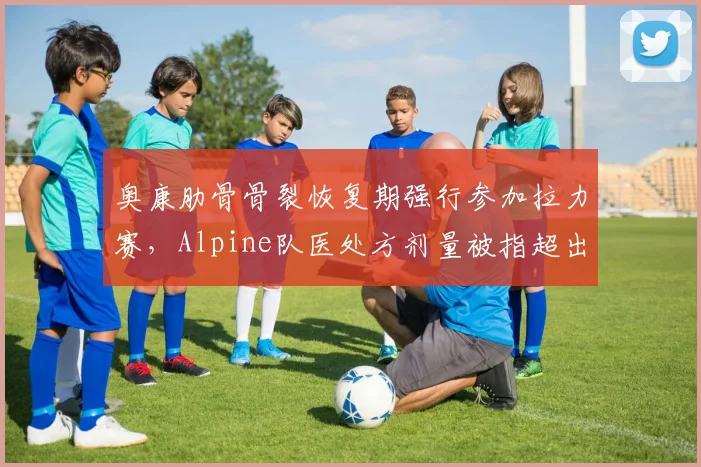 奥康肋骨骨裂恢复期强行参加拉力赛,Alpine队医处方剂量被指超出安全范围