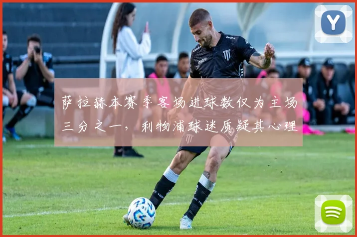萨拉赫本赛季客场进球数仅为主场三分之一，利物浦球迷质疑其心理素质偏软