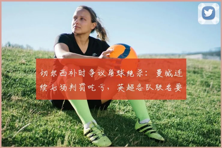 切尔西补时争议角球绝杀:曼城连续七场判罚吃亏,英超各队联名要求公开VAR音频记录