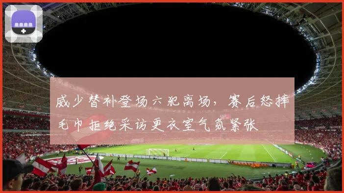 威少替补登场六犯离场,赛后怒摔毛巾拒绝采访更衣室气氛紧张