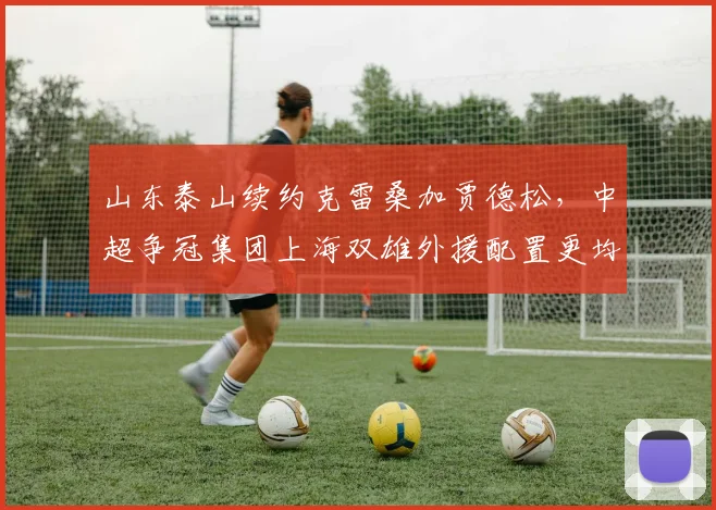 山东泰山续约克雷桑加贾德松,中超争冠集团上海双雄外援配置更均衡