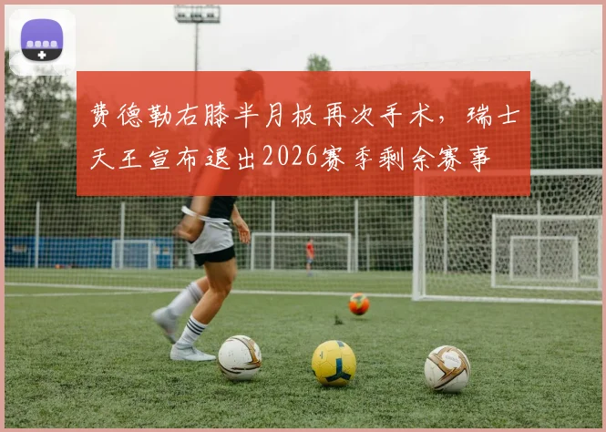 费德勒右膝半月板再次手术,瑞士天王宣布退出2026赛季剩余赛事