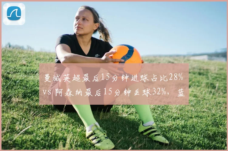 曼城英超最后15分钟进球占比28% vs 阿森纳最后15分钟丢球32%，蓝月终场发力正对枪手崩盘时段