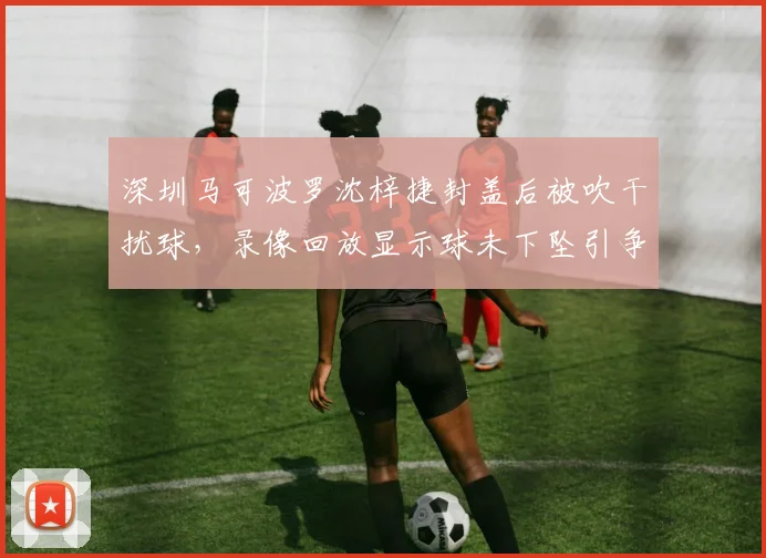 深圳马可波罗沈梓捷封盖后被吹干扰球,录像回放显示球未下坠引争议