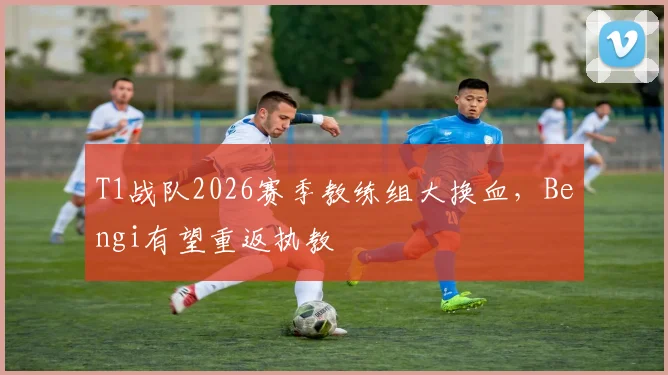 T1战队2026赛季教练组大换血,Bengi有望重返执教