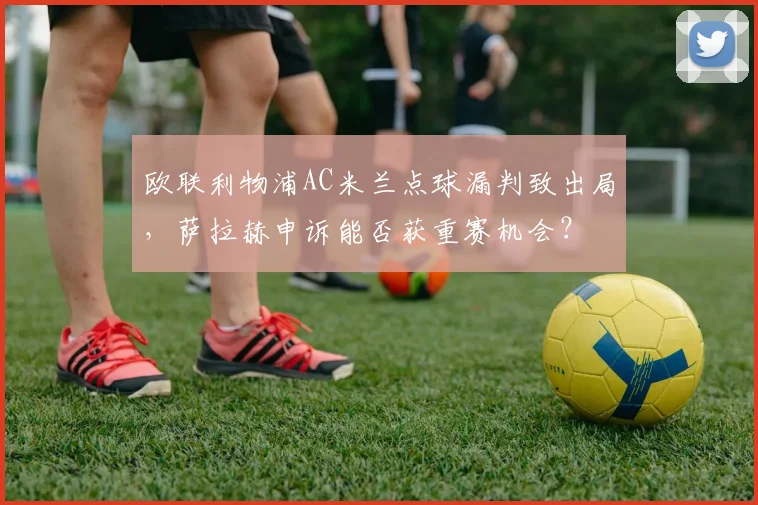 欧联利物浦AC米兰点球漏判致出局,萨拉赫申诉能否获重赛机会?