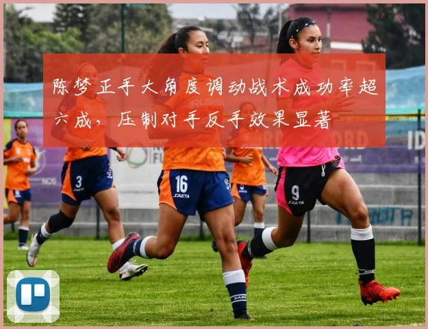 陈梦正手大角度调动战术成功率超六成,压制对手反手效果显著