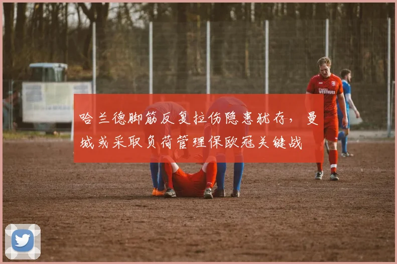 哈兰德脚筋反复拉伤隐患犹存,曼城或采取负荷管理保欧冠关键战